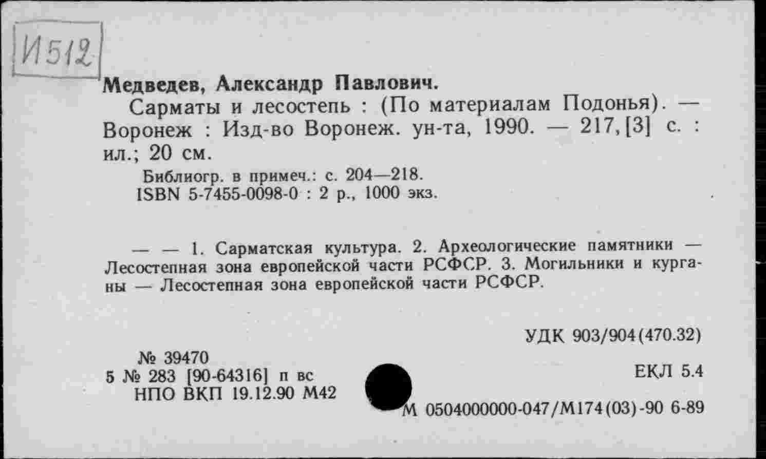 ﻿И 5121
Медведев, Александр Павлович.
Сарматы и лесостепь : (По материалам Подонья). — Воронеж : Изд-во Воронеж, ун-та, 1990. — 217, [3] с. : ил.; 20 см.
Библиогр. в примеч.: с. 204—218.
ISBN 5-7455-0098-0 : 2 р., 1000 экз.
— — 1. Сарматская культура. 2. Археологические памятники — Лесостепная зона европейской части РСФСР. 3. Могильники и курганы — Лесостепная зона европейской части РСФСР.
УДК 903/904(470.32)
№ 39470
5 № 283 [90-64316] п вс НПО ВКП 19.12.90 М42
ЕКЛ 5.4
0504000000-047/М174(03)-90 6-89